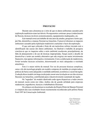 PREFÁCIO
          Durante anos alimentou-se o mito de que os danos ambientais causados pela
exploração madeireira eram inevitáveis. Os argumentos variavam: pouco conhecimento
da floresta, técnicas inviáveis economicamente, equipamentos inadequados, etc.
          Este manual coroa um trabalho de sete anos de estudos, pesquisas e testes que,
por fim, desmitifica o manejo florestal na Amazônia. É possível diminuir os impactos
ambientais causados pela exploração madeireira e aumentar o lucro da exploração.
          O que está aqui colocado é fruto de um meticuloso esforço iniciado com a
identificação das causas dos danos ambientais. Ao finalizar o trabalho de pesquisa
concluiu-se que os impactos sobre o meio ambiente resultavam, principalmente, da
falta de planejamento e do uso de técnicas inapropriadas. Surgiu assim o desafio de
desenvolver e testar um modelo alternativo que não exigisse um maior investimento
financeiro, mas apenas informações e treinamento. Com a colaboração de madeireiros,
foram testadas técnicas existentes, determinando as mais adequadas à realidade
amazônica.
          Esse é o maior mérito do manual. Em vez de procurar técnicas complexas,
caras e de alta tecnologia propõe um modelo composto de medidas já comprovadas e
práticas de baixo custo adequadas à realidade ambiental, econômica e social da região.
A adoção desse modelo em larga escala pode causar uma revolução no uso dos recursos
florestais na Amazônia, contribuindo para o desenvolvimento sustentado da região.
          Os “segredos” do modelo idealizado estão agora disponíveis a todos através
do manual, assim como em vídeo. Ambos são de grande utilidade para empresas
madeireiras, engenheiros, técnicos e trabalhadores florestais.
          Os esforços em disseminar os resultados do Projeto Piloto de Manejo Florestal
e o impacto dos seus resultados foram recentemente reconhecidos pelo prêmio Henry
Ford 1997 de Conservação Ambiental.


                                                                      Garo Batmanian
                                                                      Diretor Executivo
                                                                     Fundo Mundial para a
                                                                       Natureza (WWF)
 