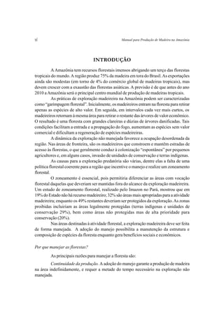 vi                                                  Manual para Produção de Madeira na Amazônia




                                   INTRODUÇÃO
           A Amazônia tem recursos florestais imensos abrigando um terço das florestas
tropicais do mundo. A região produz 75% da madeira em tora do Brasil. As exportações
ainda são modestas (em torno de 4% do comércio global de madeiras tropicais), mas
devem crescer com a exaustão das florestas asiáticas. A previsão é de que antes do ano
2010 a Amazônia será o principal centro mundial de produção de madeiras tropicais.
           As práticas de exploração madeireira na Amazônia podem ser caracterizadas
como “garimpagem florestal”. Inicialmente, os madeireiros entram na floresta para retirar
apenas as espécies de alto valor. Em seguida, em intervalos cada vez mais curtos, os
madeireiros retornam à mesma área para retirar o restante das árvores de valor econômico.
O resultado é uma floresta com grandes clareiras e dúzias de árvores danificadas. Tais
condições facilitam a entrada e a propagação do fogo, aumentam as espécies sem valor
comercial e dificultam a regeneração de espécies madeireiras.
           A dinâmica da exploração não manejada favorece a ocupação desordenada da
região. Nas áreas de fronteira, são os madeireiros que constroem e mantêm estradas de
acesso às florestas, o que geralmente conduz à colonização “espontânea” por pequenos
agricultores e, em alguns casos, invasão de unidades de conservação e terras indígenas.
           As causas para a exploração predatória são várias, dentre elas a falta de uma
política florestal coerente para a região que incentive o manejo e realize um zoneamento
florestal.
           O zoneamento é essencial, pois permitiria diferenciar as áreas com vocação
florestal daquelas que deveriam ser mantidas fora do alcance da exploração madeireira.
Um estudo de zoneamento florestal, realizado pelo Imazon no Pará, mostrou que em
19% do Estado não há recurso madeireiro; 32% são áreas mais apropriadas para a atividade
madeireira; enquanto os 49% restantes deveriam ser protegidos da exploração. As zonas
proibidas incluiriam as áreas legalmente protegidas (terras indígenas e unidades de
conservação 29%), bem como áreas não protegidas mas de alta prioridade para
conservação (20%).
           Nas áreas destinadas à atividade florestal, a exploração madeireira deve ser feita
de forma manejada. A adoção do manejo possibilita a manutenção da estrutura e
composição de espécies da floresta enquanto gera benefícios sociais e econômicos.

Por que manejar as florestas?
         As principais razões para manejar a floresta são:
         Continuidade da produção. A adoção do manejo garante a produção de madeira
na área indefinidamente, e requer a metade do tempo necessário na exploração não
manejada.
 