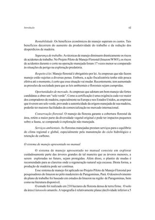 Introdução                                                                              vii


        Rentabilidade. Os benefícios econômicos do manejo superam os custos. Tais
benefícios decorrem do aumento da produtividade do trabalho e da redução dos
desperdícios de madeira.
         Segurança de trabalho. As técnicas de manejo diminuem drasticamente os riscos
de acidentes de trabalho. No Projeto Piloto de Manejo Florestal (Imazon/WWF), os riscos
de acidentes durante o corte na operação manejada foram 17 vezes menor se comparado
às situações de perigo na exploração predatória.
          Respeito à lei. Manejo florestal é obrigatório por lei. As empresas que não fazem
manejo estão sujeitas a diversas penas. Embora, a ação fiscalizatória tenha sido pouca
efetiva até o momento, é certo que essa situação vai mudar. Recentemente, tem aumentado
as pressões da sociedade para que as leis ambientais e florestais sejam cumpridas.
         Oportunidades de mercado. As empresas que adotam um bom manejo são fortes
candidatas a obter um “selo verde”. Como a certificação é uma exigência cada vez maior
dos compradores de madeira, especialmente na Europa e nos Estados Unidos, as empresas
que tiverem um selo verde, provando a autenticidade da origem manejada de sua madeira,
poderão ter maiores facilidades de comercialização no mercado internacional.
          Conservação florestal. O manejo da floresta garante a cobertura florestal da
área, retém a maior parte da diversidade vegetal original e pode ter impactos pequenos
sobre a fauna, se comparado à exploração não manejada.
         Serviços ambientais. As florestas manejadas prestam serviços para o equilíbrio
do clima regional e global, especialmente pela manutenção do ciclo hidrológico e
retenção de carbono.

O sistema de manejo apresentado no manual
          O sistema de manejo apresentado no manual consiste em explorar
cuidadosamente parte das árvores grandes de tal maneira que as árvores menores, a
serem exploradas no futuro, sejam protegidas. Além disso, o plantio de mudas é
recomendado para as clareiras onde a regeneração natural seja escassa. Desta forma, a
produção de madeira pode ser contínua.
          Esse sistema de manejo foi aplicado no Projeto Piloto de Manejo Florestal por
pesquisadores do Imazon no pólo madeireiro de Paragominas, Pará. O desenvolvimento
do plano de trabalho foi baseado em estudos do Imazon na região de Paragominas, bem
como na literatura disponível.
          O estudo foi realizado em 210 hectares de floresta densa de terra firme. O solo
da área é latossolo amarelo. A topografia é relativamente plana (declividade inferior a 5
 