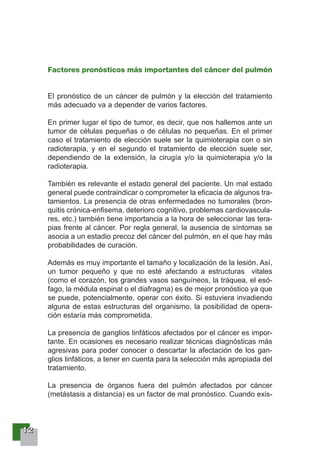 11112222
Factores pronósticos más importantes del cáncer del pulmón
El pronóstico de un cáncer de pulmón y la elección del tratamiento
más adecuado va a depender de varios factores.
En primer lugar el tipo de tumor, es decir, que nos hallemos ante un
tumor de células pequeñas o de células no pequeñas. En el primer
caso el tratamiento de elección suele ser la quimioterapia con o sin
radioterapia, y en el segundo el tratamiento de elección suele ser,
dependiendo de la extensión, la cirugía y/o la quimioterapia y/o la
radioterapia.
También es relevante el estado general del paciente. Un mal estado
general puede contraindicar o comprometer la eficacia de algunos tra-
tamientos. La presencia de otras enfermedades no tumorales (bron-
quitis crónica-enfisema, deterioro cognitivo, problemas cardiovascula-
res, etc.) también tiene importancia a la hora de seleccionar las tera-
pias frente al cáncer. Por regla general, la ausencia de síntomas se
asocia a un estadio precoz del cáncer del pulmón, en el que hay más
probabilidades de curación.
Además es muy importante el tamaño y localización de la lesión. Así,
un tumor pequeño y que no esté afectando a estructuras vitales
(como el corazón, los grandes vasos sanguíneos, la tráquea, el esó-
fago, la médula espinal o el diafragma) es de mejor pronóstico ya que
se puede, potencialmente, operar con éxito. Si estuviera invadiendo
alguna de estas estructuras del organismo, la posibilidad de opera-
ción estaría más comprometida.
La presencia de ganglios linfáticos afectados por el cáncer es impor-
tante. En ocasiones es necesario realizar técnicas diagnósticas más
agresivas para poder conocer o descartar la afectación de los gan-
glios linfáticos, a tener en cuenta para la selección más apropiada del
tratamiento.
La presencia de órganos fuera del pulmón afectados por cáncer
(metástasis a distancia) es un factor de mal pronóstico. Cuando exis-
 
