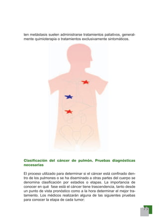 11113333
ten metástasis suelen administrarse tratamientos paliativos, general-
mente quimioterapia o tratamientos exclusivamente sintomáticos.
Clasificación del cáncer de pulmón. Pruebas diagnósticas
necesarias
El proceso utilizado para determinar si el cáncer está confinado den-
tro de los pulmones o se ha diseminado a otras partes del cuerpo se
denomina clasificación por estadios o etapas. La importancia de
conocer en qué fase está el cáncer tiene trascendencia, tanto desde
un punto de vista pronóstico como a la hora determinar el mejor tra-
tamiento. Los médicos realizarán alguna de las siguientes pruebas
para conocer la etapa de cada tumor:
 