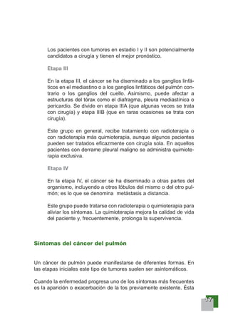 11117777
Los pacientes con tumores en estadio I y II son potencialmente
candidatos a cirugía y tienen el mejor pronóstico.
Etapa III
En la etapa III, el cáncer se ha diseminado a los ganglios linfá-
ticos en el mediastino o a los ganglios linfáticos del pulmón con-
trario o los ganglios del cuello. Asimismo, puede afectar a
estructuras del tórax como el diafragma, pleura mediastínica o
pericardio. Se divide en etapa IIIA (que algunas veces se trata
con cirugía) y etapa IIIB (que en raras ocasiones se trata con
cirugía).
Este grupo en general, recibe tratamiento con radioterapia o
con radioterapia más quimioterapia, aunque algunos pacientes
pueden ser tratados eficazmente con cirugía sola. En aquellos
pacientes con derrame pleural maligno se administra quimiote-
rapia exclusiva.
Etapa IV
En la etapa IV, el cáncer se ha diseminado a otras partes del
organismo, incluyendo a otros lóbulos del mismo o del otro pul-
món; es lo que se denomina metástasis a distancia.
Este grupo puede tratarse con radioterapia o quimioterapia para
aliviar los síntomas. La quimioterapia mejora la calidad de vida
del paciente y, frecuentemente, prolonga la supervivencia.
Síntomas del cáncer del pulmón
Un cáncer de pulmón puede manifestarse de diferentes formas. En
las etapas iniciales este tipo de tumores suelen ser asintomáticos.
Cuando la enfermedad progresa uno de los síntomas más frecuentes
es la aparición o exacerbación de la tos previamente existente. Ésta
 