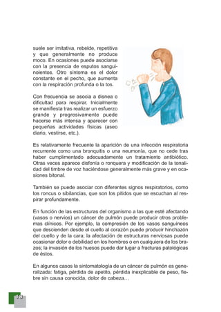 11118888
suele ser imitativa, rebelde, repetitiva
y que generalmente no produce
moco. En ocasiones puede asociarse
con la presencia de esputos sangui-
nolentos. Otro síntoma es el dolor
constante en el pecho, que aumenta
con la respiración profunda o la tos.
Con frecuencia se asocia a disnea o
dificultad para respirar. Inicialmente
se manifiesta tras realizar un esfuerzo
grande y progresivamente puede
hacerse más intensa y aparecer con
pequeñas actividades físicas (aseo
diario, vestirse, etc.).
Es relativamente frecuente la aparición de una infección respiratoria
recurrente como una bronquitis o una neumonía, que no cede tras
haber cumplimentado adecuadamente un tratamiento antibiótico.
Otras veces aparece disfonía o ronquera y modificación de la tonali-
dad del timbre de voz haciéndose generalmente más grave y en oca-
siones bitonal.
También se puede asociar con diferentes signos respiratorios, como
los roncus o sibilancias, que son los pitidos que se escuchan al res-
pirar profundamente.
En función de las estructuras del organismo a las que esté afectando
(vasos o nervios) un cáncer de pulmón puede producir otros proble-
mas clínicos. Por ejemplo, la compresión de los vasos sanguíneos
que descienden desde el cuello al corazón puede producir hinchazón
del cuello y de la cara; la afectación de estructuras nerviosas puede
ocasionar dolor o debilidad en los hombros o en cualquiera de los bra-
zos; la invasión de los huesos puede dar lugar a fracturas patológicas
de éstos.
En algunos casos la sintomatología de un cáncer de pulmón es gene-
ralizada: fatiga, pérdida de apetito, pérdida inexplicable de peso, fie-
bre sin causa conocida, dolor de cabeza…
 
