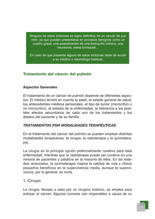 11119999
Tratamiento del cáncer del pulmón
Aspectos Generales
El tratamiento de un cáncer de pulmón depende de diferentes aspec-
tos. El médico tendrá en cuenta la edad, el estado general de salud,
los antecedentes médicos personales, el tipo de tumor (microcítico o
no microcítico), el estadio de la enfermedad, la tolerancia a los posi-
bles efectos secundarios de cada uno de los tratamientos y los
deseos del paciente y de su familia.
TRATAMIENTOS POR MODALIDADES TERAPÉUTICAS
En el tratamiento del cáncer del pulmón se pueden emplear distintas
modalidades terapéuticas: la cirugía, la radioterapia y la quimiotera-
pia.
La cirugía es la principal opción potencialmente curativa para esta
enfermedad, mientras que la radioterapia puede ser curativa en una
minoría de pacientes y paliativa en la mayoría de ellos. En los esta-
dios avanzados, la quimioterapia mejora la calidad de vida y ofrece
pequeños beneficios en la supervivencia media, aunque la supervi-
vencia, por lo general, es corta.
1. Cirugía
La cirugía, llevada a cabo por un cirujano torácico, se emplea para
extirpar el cáncer. Algunos tumores son inoperables a causa de su
Ninguno de estos síntomas es signo definitivo de un cáncer de pul-
món, ya que pueden presentarse en procesos benignos como un
cuadro gripal, una exacerbación de una bronquitis crónica, una
neumonía, asma bronquial…
En caso de que presente alguno de estos síntomas debe de acudir
a su médico o neumólogo habitual.
 