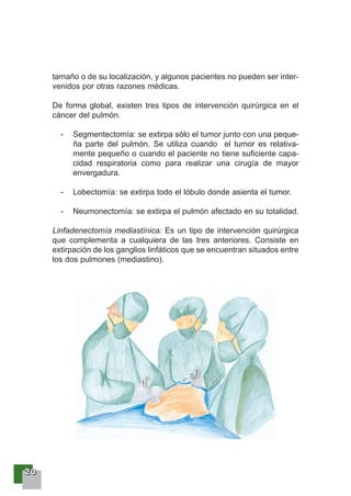 22220000
tamaño o de su localización, y algunos pacientes no pueden ser inter-
venidos por otras razones médicas.
De forma global, existen tres tipos de intervención quirúrgica en el
cáncer del pulmón.
- Segmentectomía: se extirpa sólo el tumor junto con una peque-
ña parte del pulmón. Se utiliza cuando el tumor es relativa-
mente pequeño o cuando el paciente no tiene suficiente capa-
cidad respiratoria como para realizar una cirugía de mayor
envergadura.
- Lobectomía: se extirpa todo el lóbulo donde asienta el tumor.
- Neumonectomía: se extirpa el pulmón afectado en su totalidad.
Linfadenectomía mediastínica: Es un tipo de intervención quirúrgica
que complementa a cualquiera de las tres anteriores. Consiste en
extirpación de los ganglios linfáticos que se encuentran situados entre
los dos pulmones (mediastino).
 