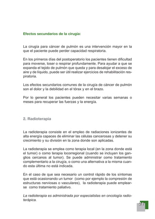 22221111
Efectos secundarios de la cirugía:
La cirugía para cáncer de pulmón es una intervención mayor en la
que el paciente puede perder capacidad respiratoria.
En los primeros días del postoperatorio los pacientes tienen dificultad
para moverse, toser o respirar profundamente. Para ayudar a que se
expanda el tejido de pulmón que queda y para desalojar el exceso de
aire y de líquido, puede ser útil realizar ejercicios de rehabilitación res-
piratoria.
Los efectos secundarios comunes de la cirugía de cáncer de pulmón
son el dolor y la debilidad en el tórax y en el brazo.
Por lo general los pacientes pueden necesitar varias semanas o
meses para recuperar las fuerzas y la energía.
2. Radioterapia
La radioterapia consiste en el empleo de radiaciones ionizantes de
alta energía capaces de eliminar las células cancerosas y detener su
crecimiento y su división en la zona donde son aplicadas.
La radioterapia se emplea como terapia local (en la zona donde está
el tumor) o como terapia locorregional (cuando se incluyen los gan-
glios cercanos al tumor). Se puede administrar como tratamiento
complementario a la cirugía, o como una alternativa a la misma cuan-
do esta última no está indicada.
En el caso de que sea necesario un control rápido de los síntomas
que está ocasionando un tumor (como por ejemplo la compresión de
estructuras nerviosas o vasculares), la radioterapia puede emplear-
se como tratamiento paliativo.
La radioterapia es administrada por especialistas en oncología radio-
terápica.
 