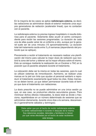 22222222
En la mayoría de los casos se aplica radioterapia externa, es decir,
las radiaciones se administran desde el exterior mediante unos equi-
pos generadores de radiación (acelerador lineal), que no contactan
con el paciente.
La radioterapia externa no precisa ingreso hospitalario ni resulta dolo-
rosa para el paciente. Solamente debe acudir al centro correspon-
diente para recibir las sesiones programadas. La duración de cada
una de ellas puede variar de un enfermo a otro, aunque por lo gene-
ral suele ser de unos minutos (15 aproximadamente). La duración
total del tratamiento oscila entre 3 y 6 semanas (dependiendo del pro-
tocolo que se aplique).
Previamente a recibir el tratamiento es necesario realizar una planifi-
cación del mismo para calcular la mejor dosis de radiación que reci-
birá la zona del tumor y obtener así la mayor eficacia sobre el mismo.
Esto se consigue mediante la realización de un Escáner o TAC en la
posición que el paciente adoptará durante el tratamiento.
La colocación debe ser la misma en todas las sesiones, para lo cual
se utilizan sistemas de inmovilización. Asimismo, se realizan unas
marcas en la piel con tinta que ayudan al personal sanitario a repro-
ducir el tratamiento exactamente igual todos los días. Estas marcas,
no se deben borrar, ya que deben permanecer durante todo el tiem-
po que dure el tratamiento con radiaciones.
La dosis prescrita no se puede administrar en una única sesión ya
que, en ese caso, se producirían efectos secundarios graves. Para
minimizar dichos efectos indeseables, la dosis total se divide o frac-
ciona, repartiéndose en un número determinado de sesiones que se
administran diariamente, durante cinco días a la semana, descansan-
do 2 (generalmente sábados y domingos).
Debe saber que por el hecho de recibir radioterapia externa
no emite radioactividad ni durante ni después de la misma.
Sus relaciones sociales, laborales y familiares no tienen
por qué verse afectadas por el hecho de estar recibiendo
esta terapia.
 