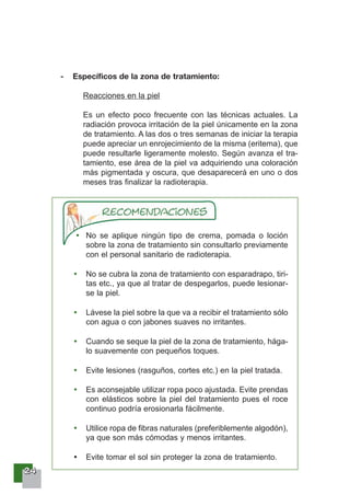 22224444
- Específicos de la zona de tratamiento:
Reacciones en la piel
Es un efecto poco frecuente con las técnicas actuales. La
radiación provoca irritación de la piel únicamente en la zona
de tratamiento. A las dos o tres semanas de iniciar la terapia
puede apreciar un enrojecimiento de la misma (eritema), que
puede resultarle ligeramente molesto. Según avanza el tra-
tamiento, ese área de la piel va adquiriendo una coloración
más pigmentada y oscura, que desaparecerá en uno o dos
meses tras finalizar la radioterapia.
No se aplique ningún tipo de crema, pomada o loción
sobre la zona de tratamiento sin consultarlo previamente
con el personal sanitario de radioterapia.
No se cubra la zona de tratamiento con esparadrapo, tiri-
tas etc., ya que al tratar de despegarlos, puede lesionar-
se la piel.
Lávese la piel sobre la que va a recibir el tratamiento sólo
con agua o con jabones suaves no irritantes.
Cuando se seque la piel de la zona de tratamiento, hága-
lo suavemente con pequeños toques.
Evite lesiones (rasguños, cortes etc.) en la piel tratada.
Es aconsejable utilizar ropa poco ajustada. Evite prendas
con elásticos sobre la piel del tratamiento pues el roce
continuo podría erosionarla fácilmente.
Utilice ropa de fibras naturales (preferiblemente algodón),
ya que son más cómodas y menos irritantes.
Evite tomar el sol sin proteger la zona de tratamiento.
 