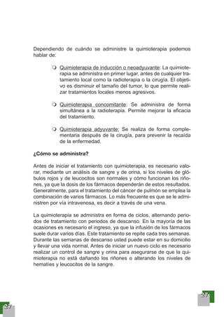22227777
Dependiendo de cuándo se administre la quimioterapia podemos
hablar de:
Quimioterapia de inducción o neoadyuvante: La quimiote-
rapia se administra en primer lugar, antes de cualquier tra-
tamiento local como la radioterapia o la cirugía. El objeti-
vo es disminuir el tamaño del tumor, lo que permite reali-
zar tratamientos locales menos agresivos.
Quimioterapia concomitante: Se administra de forma
simultánea a la radioterapia. Permite mejorar la eficacia
del tratamiento.
Quimioterapia adyuvante: Se realiza de forma comple-
mentaria después de la cirugía, para prevenir la recaída
de la enfermedad.
¿Cómo se administra?
Antes de iniciar el tratamiento con quimioterapia, es necesario valo-
rar, mediante un análisis de sangre y de orina, si los niveles de gló-
bulos rojos y de leucocitos son normales y cómo funcionan los riño-
nes, ya que la dosis de los fármacos dependerán de estos resultados.
Generalmente, para el tratamiento del cáncer de pulmón se emplea la
combinación de varios fármacos. Lo más frecuente es que se le admi-
nistren por vía intravenosa, es decir a través de una vena.
La quimioterapia se administra en forma de ciclos, alternando perio-
dos de tratamiento con periodos de descanso. En la mayoría de las
ocasiones es necesario el ingreso, ya que la infusión de los fármacos
suele durar varios días. Este tratamiento se repite cada tres semanas.
Durante las semanas de descanso usted puede estar en su domicilio
y llevar una vida normal. Antes de iniciar un nuevo ciclo es necesario
realizar un control de sangre y orina para asegurarse de que la qui-
mioterapia no está dañando los riñones o alterando los niveles de
hematíes y leucocitos de la sangre.
22227777
 