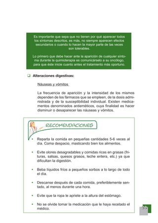 22229999
Es importante que sepa que no tienen por qué aparecer todos
los síntomas descritos, es más, no siempre aparecen efectos
secundarios o cuando lo hacen la mayor parte de las veces
son tolerables.
Lo primero que debe hacer ante la aparición de cualquier sínto-
ma durante la quimioterapia es comunicárselo a su oncólogo,
para que éste inicie cuanto antes el tratamiento más oportuno.
Alteraciones digestivas:
Náuseas y vómitos
La frecuencia de aparición y la intensidad de los mismos
dependen de los fármacos que se empleen, de la dosis admi-
nistrada y de la susceptibilidad individual. Existen medica-
mentos denominados antieméticos, cuya finalidad es hacer
disminuir o desaparecer las náuseas y vómitos.
Reparta la comida en pequeñas cantidades 5-6 veces al
día. Coma despacio, masticando bien los alimentos.
Evite olores desagradables y comidas ricas en grasas (fri-
turas, salsas, quesos grasos, leche entera, etc.) ya que
dificultan la digestión.
Beba líquidos fríos a pequeños sorbos a lo largo de todo
el día.
Descanse después de cada comida, preferiblemente sen-
tado, al menos durante una hora.
Evite que la ropa le apriete a la altura del estómago.
No se olvide tomar la medicación que le haya recetado el
médico.
 