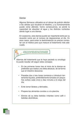 33330000
Diarrea
Algunos fármacos utilizados en el cáncer de pulmón afectan
a las células que recubren el intestino, y su funcionamiento
puede verse alterado. Como consecuencia, se pierde la
capacidad de absorber el agua y los distintos nutrientes
dando lugar a una diarrea.
En ocasiones, esta diarrea puede ser importante tanto por su
duración como por el número de deposiciones al día. En
esos casos, para evitar la deshidratación es preciso contac-
tar con el médico para que instaure el tratamiento más ade-
cuado.
Además del tratamiento que le haya pautado su oncólogo
le puede resultar útil seguir estos consejos:
En las primeras horas tras el inicio de la diarrea es
preferible que realice una dieta absoluta, de tal forma
que el intestino descanse.
Pasadas dos o tres horas comience a introducir len-
tamente líquidos, preferiblemente tomados en peque-
ños sorbos cada cinco o diez minutos a lo largo del
día.
Evite tomar lácteos y derivados.
Prepare los alimentos cocidos o a la plancha.
Elimine de su dieta bebidas irritantes como café o
bebidas alcohólicas.
 
