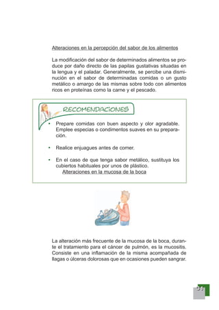 33331111
Alteraciones en la percepción del sabor de los alimentos
La modificación del sabor de determinados alimentos se pro-
duce por daño directo de las papilas gustativas situadas en
la lengua y el paladar. Generalmente, se percibe una dismi-
nución en el sabor de determinadas comidas o un gusto
metálico o amargo de las mismas sobre todo con alimentos
ricos en proteínas como la carne y el pescado.
Prepare comidas con buen aspecto y olor agradable.
Emplee especias o condimentos suaves en su prepara-
ción.
Realice enjuagues antes de comer.
En el caso de que tenga sabor metálico, sustituya los
cubiertos habituales por unos de plástico.
Alteraciones en la mucosa de la boca
La alteración más frecuente de la mucosa de la boca, duran-
te el tratamiento para el cáncer de pulmón, es la mucositis.
Consiste en una inflamación de la misma acompañada de
llagas o úlceras dolorosas que en ocasiones pueden sangrar.
 