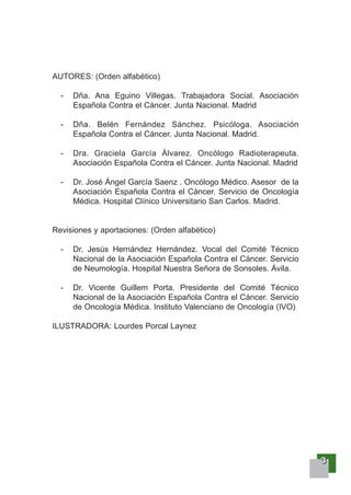3333
AUTORES: (Orden alfabético)
- Dña. Ana Eguino Villegas. Trabajadora Social. Asociación
Española Contra el Cáncer. Junta Nacional. Madrid
- Dña. Belén Fernández Sánchez. Psicóloga. Asociación
Española Contra el Cáncer. Junta Nacional. Madrid.
- Dra. Graciela García Álvarez. Oncólogo Radioterapeuta.
Asociación Española Contra el Cáncer. Junta Nacional. Madrid
- Dr. José Ángel García Saenz . Oncólogo Médico. Asesor de la
Asociación Española Contra el Cáncer. Servicio de Oncología
Médica. Hospital Clínico Universitario San Carlos. Madrid.
Revisiones y aportaciones: (Orden alfabético)
- Dr. Jesús Hernández Hernández. Vocal del Comité Técnico
Nacional de la Asociación Española Contra el Cáncer. Servicio
de Neumología. Hospital Nuestra Señora de Sonsoles. Ávila.
- Dr. Vicente Guillem Porta. Presidente del Comité Técnico
Nacional de la Asociación Española Contra el Cáncer. Servicio
de Oncología Médica. Instituto Valenciano de Oncología (IVO)
ILUSTRADORA: Lourdes Porcal Laynez
 