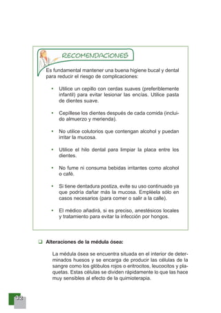 33332222
Es fundamental mantener una buena higiene bucal y dental
para reducir el riesgo de complicaciones:
Utilice un cepillo con cerdas suaves (preferiblemente
infantil) para evitar lesionar las encías. Utilice pasta
de dientes suave.
Cepíllese los dientes después de cada comida (inclui-
do almuerzo y merienda).
No utilice colutorios que contengan alcohol y puedan
irritar la mucosa.
Utilice el hilo dental para limpiar la placa entre los
dientes.
No fume ni consuma bebidas irritantes como alcohol
o café.
Si tiene dentadura postiza, evite su uso continuado ya
que podría dañar más la mucosa. Empléela sólo en
casos necesarios (para comer o salir a la calle).
El médico añadirá, si es preciso, anestésicos locales
y tratamiento para evitar la infección por hongos.
Alteraciones de la médula ósea:
La médula ósea se encuentra situada en el interior de deter-
minados huesos y se encarga de producir las células de la
sangre como los glóbulos rojos o eritrocitos, leucocitos y pla-
quetas. Estas células se dividen rápidamente lo que las hace
muy sensibles al efecto de la quimioterapia.
 