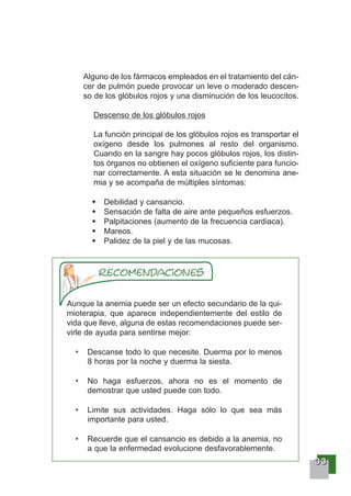 33333333
Alguno de los fármacos empleados en el tratamiento del cán-
cer de pulmón puede provocar un leve o moderado descen-
so de los glóbulos rojos y una disminución de los leucocitos.
Descenso de los glóbulos rojos
La función principal de los glóbulos rojos es transportar el
oxígeno desde los pulmones al resto del organismo.
Cuando en la sangre hay pocos glóbulos rojos, los distin-
tos órganos no obtienen el oxígeno suficiente para funcio-
nar correctamente. A esta situación se le denomina ane-
mia y se acompaña de múltiples síntomas:
Debilidad y cansancio.
Sensación de falta de aire ante pequeños esfuerzos.
Palpitaciones (aumento de la frecuencia cardiaca).
Mareos.
Palidez de la piel y de las mucosas.
Aunque la anemia puede ser un efecto secundario de la qui-
mioterapia, que aparece independientemente del estilo de
vida que lleve, alguna de estas recomendaciones puede ser-
virle de ayuda para sentirse mejor:
Descanse todo lo que necesite. Duerma por lo menos
8 horas por la noche y duerma la siesta.
No haga esfuerzos, ahora no es el momento de
demostrar que usted puede con todo.
Limite sus actividades. Haga sólo lo que sea más
importante para usted.
Recuerde que el cansancio es debido a la anemia, no
a que la enfermedad evolucione desfavorablemente.
 