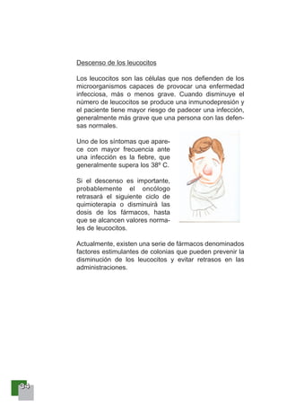 33334444
Descenso de los leucocitos
Los leucocitos son las células que nos defienden de los
microorganismos capaces de provocar una enfermedad
infecciosa, más o menos grave. Cuando disminuye el
número de leucocitos se produce una inmunodepresión y
el paciente tiene mayor riesgo de padecer una infección,
generalmente más grave que una persona con las defen-
sas normales.
Uno de los síntomas que apare-
ce con mayor frecuencia ante
una infección es la fiebre, que
generalmente supera los 38º C.
Si el descenso es importante,
probablemente el oncólogo
retrasará el siguiente ciclo de
quimioterapia o disminuirá las
dosis de los fármacos, hasta
que se alcancen valores norma-
les de leucocitos.
Actualmente, existen una serie de fármacos denominados
factores estimulantes de colonias que pueden prevenir la
disminución de los leucocitos y evitar retrasos en las
administraciones.
 