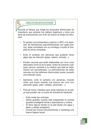 33335555
Durante el tiempo que tenga los leucocitos disminuidos es
importante que extreme los hábitos higiénicos y tome una
serie de precauciones con el fin de reducir el riesgo de infec-
ción:
Si aprecia una temperatura superior a 38ºC o la apari-
ción de hematomas espontáneamente (sin golpe pre-
vio), debe consultarlo con su oncólogo y acudir al hos-
pital de forma inmediata.
Evite el contacto con personas que pudieran tener
algún tipo de infección (gripe, catarro, varicela…).
Existen vacunas que están elaboradas con virus vivos
atenuados como la de la gripe. Antes de ponerse cual-
quier vacuna, comente a su médico que está en trata-
miento con quimioterapia. La administración de estas
vacunas con las defensas disminuidas puede causarle
una infección seria.
Asimismo, evite el contacto con personas, incluido
niños, que hayan recibido una vacuna con virus vivo
atenuado (gripe, polio, rubéola, sarampión…).
Procure tomar medidas para evitar lesiones en la piel,
ya que pueden ser un punto de entrada de bacterias:
- Evite cortar las cutículas.
- Utilice guantes cuando esté preparando la comida
(pueden protegerle frente a quemaduras y cortes).
- Si tiene alguna herida en la piel lávela con agua y
jabón y añada antiséptico.
- Lávese las manos frecuentemente y mantenga una
buena higiene bucal.
 
