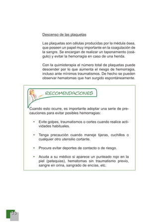 33336666
Descenso de las plaquetas
Las plaquetas son células producidas por la médula ósea,
que poseen un papel muy importante en la coagulación de
la sangre. Se encargan de realizar un taponamiento (coá-
gulo) y evitar la hemorragia en caso de una herida.
Con la quimioterapia el número total de plaquetas puede
descender por lo que aumenta el riesgo de hemorragia,
incluso ante mínimos traumatismos. De hecho se pueden
observar hematomas que han surgido espontáneamente.
Cuando esto ocurre, es importante adoptar una serie de pre-
cauciones para evitar posibles hemorragias:
Evite golpes, traumatismos o cortes cuando realice acti-
vidades habituales.
Tenga precaución cuando maneje tijeras, cuchillos o
cualquier otro utensilio cortante.
Procure evitar deportes de contacto o de riesgo.
Acuda a su médico si aparece un punteado rojo en la
piel (petequias), hematomas sin traumatismo previo,
sangre en orina, sangrado de encías, etc.
 