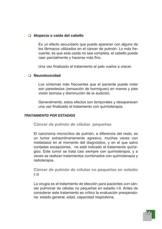 33337777
Alopecia o caída del cabello
Es un efecto secundario que puede aparecer con alguno de
los fármacos utilizados en el cáncer de pulmón. Lo más fre-
cuente, es que esta caída no sea completa, el cabello puede
caer parcialmente y hacerse más fino.
Una vez finalizado el tratamiento el pelo vuelve a crecer.
Neurotoxicidad
Los síntomas más frecuentes que el paciente puede notar
son parestesias (sensación de hormigueo) en manos y pies
visión borrosa y disminución de la audición.
Generalmente, estos efectos son temporales y desaparecen
una vez finalizado el tratamiento con quimioterapia.
TRATAMIENTO POR ESTADIOS
Cáncer de pulmón de células pequeñas
El carcinoma microcítico de pulmón, a diferencia del resto, es
un tumor extraordinariamente agresivo, muchas veces con
metástasis en el momento del diagnóstico, y en el que salvo
contadas excepciones, no está indicado el tratamiento quirúr-
gico. Este tumor se trata casi siempre con quimioterapia, y a
veces se realizan tratamientos combinados con quimioterapia y
radioterapia.
Cáncer de pulmón de células no pequeñas en estadio
I-II
La cirugía es el tratamiento de elección para pacientes con cán-
cer pulmonar de células no pequeñas en estadio I-II. Antes de
considerar este tratamiento es crítico la evaluación preoperato-
ria: estado general, edad, capacidad respiratoria.
 