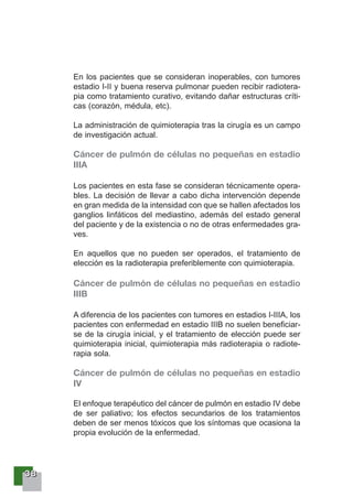33338888
En los pacientes que se consideran inoperables, con tumores
estadio I-II y buena reserva pulmonar pueden recibir radiotera-
pia como tratamiento curativo, evitando dañar estructuras críti-
cas (corazón, médula, etc).
La administración de quimioterapia tras la cirugía es un campo
de investigación actual.
Cáncer de pulmón de células no pequeñas en estadio
IIIA
Los pacientes en esta fase se consideran técnicamente opera-
bles. La decisión de llevar a cabo dicha intervención depende
en gran medida de la intensidad con que se hallen afectados los
ganglios linfáticos del mediastino, además del estado general
del paciente y de la existencia o no de otras enfermedades gra-
ves.
En aquellos que no pueden ser operados, el tratamiento de
elección es la radioterapia preferiblemente con quimioterapia.
Cáncer de pulmón de células no pequeñas en estadio
IIIB
A diferencia de los pacientes con tumores en estadios I-IIIA, los
pacientes con enfermedad en estadio IIIB no suelen beneficiar-
se de la cirugía inicial, y el tratamiento de elección puede ser
quimioterapia inicial, quimioterapia más radioterapia o radiote-
rapia sola.
Cáncer de pulmón de células no pequeñas en estadio
IV
El enfoque terapéutico del cáncer de pulmón en estadio IV debe
de ser paliativo; los efectos secundarios de los tratamientos
deben de ser menos tóxicos que los síntomas que ocasiona la
propia evolución de la enfermedad.
 