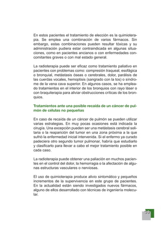 33339999
En estos pacientes el tratamiento de elección es la quimiotera-
pia. Se emplea una combinación de varios fármacos. Sin
embargo, estas combinaciones pueden resultar tóxicas y su
administración pudiera estar contraindicada en algunas situa-
ciones, como en pacientes ancianos o con enfermedades con-
comitantes graves o con mal estado general.
La radioterapia puede ser eficaz como tratamiento paliativo en
pacientes con problemas como: compresión traqueal, esofágica
o bronquial, metástasis óseas o cerebrales, dolor, parálisis de
las cuerdas vocales, hemoptisis (sangrado con la tos) o síndro-
me de la vena cava superior. En algunos casos, se ha emplea-
do tratamientos en el interior de los bronquios con rayo láser o
con braquiterapia para aliviar obstrucciones críticas de los bron-
quios.
Tratamientos ante una posible recaída de un cáncer de pul-
món de células no pequeñas
En caso de recaída de un cáncer de pulmón se pueden utilizar
varias estrategias. En muy pocas ocasiones está indicada la
cirugía. Una excepción pueden ser una metástasis cerebral soli-
taria o la reaparición del tumor en una zona próxima a la que
sufrió la enfermedad inicial intervenida. Si el enfermo ya curado
padeciera otro segundo tumor pulmonar, habría que estudiarlo
y clasificarlo para llevar a cabo el mejor tratamiento posible en
cada caso.
La radioterapia puede obtener una paliación en muchos pacien-
tes en el control del dolor, la hemorragia o la afectación de algu-
nas estructuras vasculares o nerviosas.
El uso de quimioterapia produce alivio sintomático y pequeños
incrementos de la supervivencia en este grupo de pacientes.
En la actualidad están siendo investigados nuevos fármacos,
alguno de ellos desarrollado con técnicas de ingeniería molecu-
lar.
 