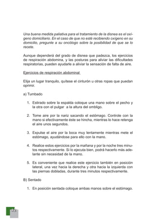 44442222
Una buena medida paliativa para el tratamiento de la disnea es el oxí-
geno domiciliario. En el caso de que no esté recibiendo oxígeno en su
domicilio, pregunte a su oncólogo sobre la posibilidad de que se lo
recete.
Aunque dependerá del grado de disnea que padezca, los ejercicios
de respiración abdomina, y las posturas para aliviar las dificultades
respiratorias, pueden ayudarle a aliviar la sensación de falta de aire.
Ejercicios de respiración abdominal
Elija un lugar tranquilo, quítese el cinturón u otras ropas que puedan
oprimir.
a) Tumbado
1. Estirado sobre la espalda coloque una mano sobre el pecho y
la otra con el pulgar a la altura del ombligo.
2. Tome aire por la nariz sacando el estómago. Controle con la
mano si efectivamente éste se hincha, mientras lo hace retenga
el aire unos segundos.
3. Expulse el aire por la boca muy lentamente mientras mete el
estómago, ayudándose para ello con la mano.
4. Realice estos ejercicios por la mañana y por la noche tres minu-
tos respectivamente. Si lo ejecuta bien, podrá hacerlo más ade-
lante sin necesidad de la mano.
5. Es conveniente que realice este ejercicio también en posición
lateral, una vez hacia la derecha y otra hacia la izquierda con
las piernas dobladas, durante tres minutos respectivamente.
B) Sentado
1. En posición sentada coloque ambas manos sobre el estómago.
 