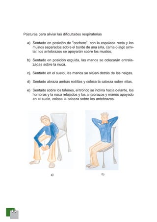 44444444
Posturas para aliviar las dificultades respiratorias
a) Sentado en posición de "cochero", con la espalada recta y los
muslos separados sobre el borde de una silla, cama o algo simi-
lar, los antebrazos se apoyarán sobre los muslos.
b) Sentado en posición erguida, las manos se colocarán entrela-
zadas sobre la nuca.
c). Sentado en el suelo, las manos se sitúan detrás de las nalgas.
d) Sentado abraza ambas rodillas y coloca la cabeza sobre ellas.
e) Sentado sobre los talones, el tronco se inclina hacia delante, los
hombros y la nuca relajados y los antebrazos y manos apoyado
en el suelo, coloca la cabeza sobre los antebrazos.
a) b)
 