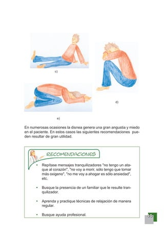 44445555
Repítase mensajes tranquilizadores "no tengo un ata-
que al corazón", "no voy a morir, sólo tengo que tomar
más oxigeno", "no me voy a ahogar es sólo ansiedad",
etc.
Busque la presencia de un familiar que le resulte tran-
quilizador.
Aprenda y practique técnicas de relajación de manera
regular.
Busque ayuda profesional.
c)
d)
e)
En numerosas ocasiones la disnea genera una gran angustia y miedo
en el paciente. En estos casos las siguientes recomendaciones pue-
den resultar de gran utilidad.
 