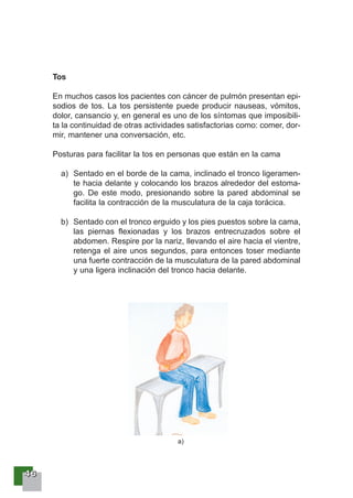 44446666
Tos
En muchos casos los pacientes con cáncer de pulmón presentan epi-
sodios de tos. La tos persistente puede producir nauseas, vómitos,
dolor, cansancio y, en general es uno de los síntomas que imposibili-
ta la continuidad de otras actividades satisfactorias como: comer, dor-
mir, mantener una conversación, etc.
Posturas para facilitar la tos en personas que están en la cama
a) Sentado en el borde de la cama, inclinado el tronco ligeramen-
te hacia delante y colocando los brazos alrededor del estoma-
go. De este modo, presionando sobre la pared abdominal se
facilita la contracción de la musculatura de la caja torácica.
b) Sentado con el tronco erguido y los pies puestos sobre la cama,
las piernas flexionadas y los brazos entrecruzados sobre el
abdomen. Respire por la nariz, llevando el aire hacia el vientre,
retenga el aire unos segundos, para entonces toser mediante
una fuerte contracción de la musculatura de la pared abdominal
y una ligera inclinación del tronco hacia delante.
a)
 