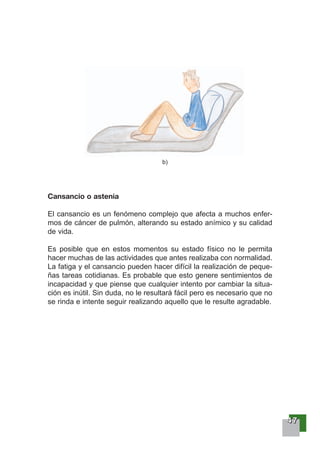 44447777
Cansancio o astenia
El cansancio es un fenómeno complejo que afecta a muchos enfer-
mos de cáncer de pulmón, alterando su estado anímico y su calidad
de vida.
Es posible que en estos momentos su estado físico no le permita
hacer muchas de las actividades que antes realizaba con normalidad.
La fatiga y el cansancio pueden hacer difícil la realización de peque-
ñas tareas cotidianas. Es probable que esto genere sentimientos de
incapacidad y que piense que cualquier intento por cambiar la situa-
ción es inútil. Sin duda, no le resultará fácil pero es necesario que no
se rinda e intente seguir realizando aquello que le resulte agradable.
b)
 
