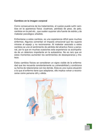 44449999
Cambios en la imagen corporal
Como consecuencia de los tratamientos, el cuerpo puede sufrir cam-
bios en la apariencia física: cicatrices, pérdidas de peso, de pelo,
cambios en la piel etc., que suelen suponer otra fuente de estrés y de
malestar psicológico añadido.
Enfrentarse a estos cambios, es una experiencia difícil para muchos
enfermos. Algunos comentan el impacto emocional que les supone
mirarse al espejo y no reconocerse. Al malestar asociado a estos
cambios se une el sentimiento de pérdida del atractivo físico y perso-
nal, por lo que en muchas ocasiones esta experiencia va acompaña-
da de un deterioro importante en la autoestima. No es raro que en
estos momentos aumenten los sentimientos de desesperanza y tris-
teza.
Estos cambios físicos se consideran un signo visible de la enferme-
dad que les recuerda constantemente su vulnerabilidad y condiciona
su forma de relacionarse con los demás. Ésta es una nueva situación
a la que el enfermo tiene que adaptarse, ello implica volver a recono-
cerse como persona útil y válida.
 