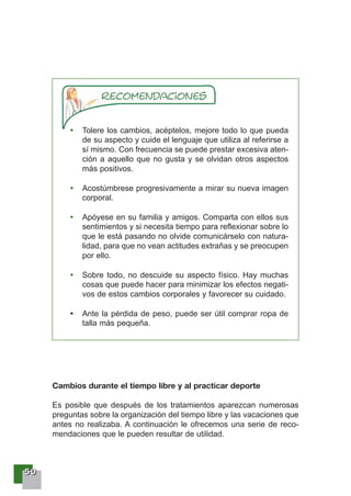 55550000
Tolere los cambios, acéptelos, mejore todo lo que pueda
de su aspecto y cuide el lenguaje que utiliza al referirse a
sí mismo. Con frecuencia se puede prestar excesiva aten-
ción a aquello que no gusta y se olvidan otros aspectos
más positivos.
Acostúmbrese progresivamente a mirar su nueva imagen
corporal.
Apóyese en su familia y amigos. Comparta con ellos sus
sentimientos y si necesita tiempo para reflexionar sobre lo
que le está pasando no olvide comunicárselo con natura-
lidad, para que no vean actitudes extrañas y se preocupen
por ello.
Sobre todo, no descuide su aspecto físico. Hay muchas
cosas que puede hacer para minimizar los efectos negati-
vos de estos cambios corporales y favorecer su cuidado.
Ante la pérdida de peso, puede ser útil comprar ropa de
talla más pequeña.
Cambios durante el tiempo libre y al practicar deporte
Es posible que después de los tratamientos aparezcan numerosas
preguntas sobre la organización del tiempo libre y las vacaciones que
antes no realizaba. A continuación le ofrecemos una serie de reco-
mendaciones que le pueden resultar de utilidad.
 
