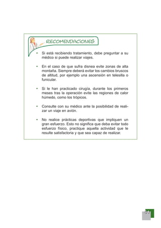 55551111
Si está recibiendo tratamiento, debe preguntar a su
médico si puede realizar viajes.
En el caso de que sufra disnea evite zonas de alta
montaña. Siempre deberá evitar los cambios bruscos
de altitud, por ejemplo una ascensión en telesilla o
funicular.
Si le han practicado cirugía, durante los primeros
meses tras la operación evite las regiones de calor
húmedo, como los trópicos.
Consulte con su médico ante la posibilidad de reali-
zar un viaje en avión.
No realice prácticas deportivas que impliquen un
gran esfuerzo. Esto no significa que deba evitar todo
esfuerzo físico, practique aquella actividad que le
resulte satisfactoria y que sea capaz de realizar.
 