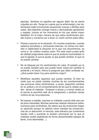 55554444
placidez. Sentirlos no significa ser alguien débil. No se sienta
culpable por ello. Tenga en cuenta que la enfermedad y los tra-
tamientos están provocando situaciones nuevas y difíciles para
usted. Sea tolerante consigo mismo y demuéstrese aprobación
y respeto, incluso en los momentos en los que sienta mayor
debilidad. Es la mejor manera de que estos sentimientos pier-
dan fuerza y comience así a tener un cierto control sobre ellos.
Párese a pensar en la situación. En muchas ocasiones, cuando
estamos sometidos a emociones intensas, no vemos con clari-
dad ni objetividad la situación en la que nos encontramos, es
como si se nublara nuestra visión. Por esta razón puede serle
de utilidad preguntarse sobre lo que le produce incomodidad, lo
que le agrada, lo que le ayuda, lo que puede cambiar, lo que no
se puede cambiar.
No se bloquee por los sentimientos de culpa. El pasado ya no
se puede cambiar pero aún puede hacer cosas por cambiar el
presente y el futuro. Ahora la pregunta que debe contestar es:
¿Qué puedo hacer hoy para sentirme mejor?.
Modifique aquellos aspectos que pueda cambiar. Si bien es
cierto que no podrá cambiar muchas de los acontecimientos
que provocan estos sentimientos, a veces, pequeños cambios
en su actitud y en el comportamiento de los que le rodean pue-
den aliviar el malestar. Empezar a actuar y a tomar cartas en
el asunto le permitirá salir de la resignación y sentirse menos
víctima de las circunstancias.
No espere a estallar, exprese su malestar cuando éste sea aún
de poca intensidad. Muchas personas realizan esfuerzos sobre-
humanos para controlarse, les aterra que las emociones hagan
su aparición porque no sabrían cómo manejar las consecuen-
cias de un descontrol. A menudo, este esfuerzo por contenerse
resulta inútil y aumenta la tensión emocional por lo que el
malestar acaba explotando de forma descontrolada (ataque de
llanto, furia desmedida…).
 
