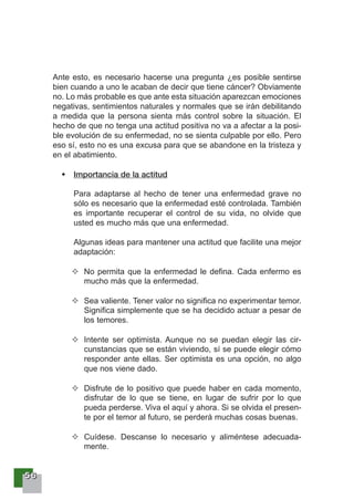 55556666
Ante esto, es necesario hacerse una pregunta ¿es posible sentirse
bien cuando a uno le acaban de decir que tiene cáncer? Obviamente
no. Lo más probable es que ante esta situación aparezcan emociones
negativas, sentimientos naturales y normales que se irán debilitando
a medida que la persona sienta más control sobre la situación. El
hecho de que no tenga una actitud positiva no va a afectar a la posi-
ble evolución de su enfermedad, no se sienta culpable por ello. Pero
eso sí, esto no es una excusa para que se abandone en la tristeza y
en el abatimiento.
Importancia de la actitud
Para adaptarse al hecho de tener una enfermedad grave no
sólo es necesario que la enfermedad esté controlada. También
es importante recuperar el control de su vida, no olvide que
usted es mucho más que una enfermedad.
Algunas ideas para mantener una actitud que facilite una mejor
adaptación:
No permita que la enfermedad le defina. Cada enfermo es
mucho más que la enfermedad.
Sea valiente. Tener valor no significa no experimentar temor.
Significa simplemente que se ha decidido actuar a pesar de
los temores.
Intente ser optimista. Aunque no se puedan elegir las cir-
cunstancias que se están viviendo, sí se puede elegir cómo
responder ante ellas. Ser optimista es una opción, no algo
que nos viene dado.
Disfrute de lo positivo que puede haber en cada momento,
disfrutar de lo que se tiene, en lugar de sufrir por lo que
pueda perderse. Viva el aquí y ahora. Si se olvida el presen-
te por el temor al futuro, se perderá muchas cosas buenas.
Cuídese. Descanse lo necesario y aliméntese adecuada-
mente.
 