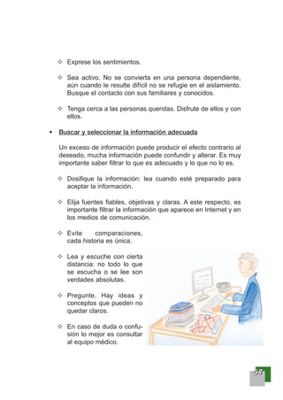 55557777
Exprese los sentimientos.
Sea activo. No se convierta en una persona dependiente,
aún cuando le resulte difícil no se refugie en el aislamiento.
Busque el contacto con sus familiares y conocidos.
Tenga cerca a las personas queridas. Disfrute de ellos y con
ellos.
Buscar y seleccionar la información adecuada
Un exceso de información puede producir el efecto contrario al
deseado, mucha información puede confundir y alterar. Es muy
importante saber filtrar lo que es adecuado y lo que no lo es.
Dosifique la información: lea cuando esté preparado para
aceptar la información.
Elija fuentes fiables, objetivas y claras. A este respecto, es
importante filtrar la información que aparece en Internet y en
los medios de comunicación.
Evite comparaciones,
cada historia es única.
Lea y escuche con cierta
distancia: no todo lo que
se escucha o se lee son
verdades absolutas.
Pregunte. Hay ideas y
conceptos que pueden no
quedar claros.
En caso de duda o confu-
sión lo mejor es consultar
al equipo médico.
 