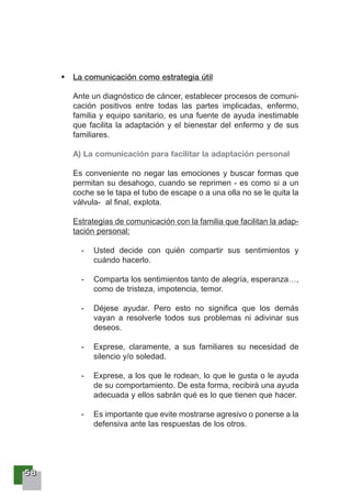55558888
La comunicación como estrategia útil
Ante un diagnóstico de cáncer, establecer procesos de comuni-
cación positivos entre todas las partes implicadas, enfermo,
familia y equipo sanitario, es una fuente de ayuda inestimable
que facilita la adaptación y el bienestar del enfermo y de sus
familiares.
A) La comunicación para facilitar la adaptación personal
Es conveniente no negar las emociones y buscar formas que
permitan su desahogo, cuando se reprimen - es como si a un
coche se le tapa el tubo de escape o a una olla no se le quita la
válvula- al final, explota.
Estrategias de comunicación con la familia que facilitan la adap-
tación personal:
- Usted decide con quién compartir sus sentimientos y
cuándo hacerlo.
- Comparta los sentimientos tanto de alegría, esperanza…,
como de tristeza, impotencia, temor.
- Déjese ayudar. Pero esto no significa que los demás
vayan a resolverle todos sus problemas ni adivinar sus
deseos.
- Exprese, claramente, a sus familiares su necesidad de
silencio y/o soledad.
- Exprese, a los que le rodean, lo que le gusta o le ayuda
de su comportamiento. De esta forma, recibirá una ayuda
adecuada y ellos sabrán qué es lo que tienen que hacer.
- Es importante que evite mostrarse agresivo o ponerse a la
defensiva ante las respuestas de los otros.
 