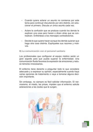 55559999
- Cuando quiera aclarar un asunto no comience por este
tema para continuar discutiendo por otro distinto, sin solu-
cionar el primero. Discuta un único asunto cada vez.
- Aclare la confusión que se produce cuando los demás le
explican una cosa pero hacen o dicen otras que se con-
tradicen. Enfréntese a los mensajes contradictorios.
- Decida lo que quiere hacer aunque los demás quieran que
haga otra cosa distinta. Explíqueles sus razones y moti-
vos.
B) La comunicación con el personal sanitario
Los profesionales que configuran el equipo médico serán un
gran soporte para que pueda superar la enfermedad. Una
comunicación fluida favorece la expresión de emociones y redu-
ce temores innecesarios.
El enfermo tiene derecho a preguntar todo lo que considere
adecuado y a expresar su opinión, especialmente cuando haya
varias opciones de tratamiento o vaya a tomarse alguna deci-
sión importante.
Sin embargo, no siempre es fácil solicitar información. El ner-
viosismo, el miedo, las prisas, impiden que el enfermo solicite
aclaraciones a las dudas que le surgen.
 