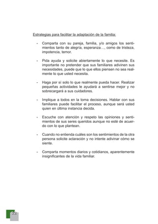 66662222
Estrategias para facilitar la adaptación de la familia:
- Comparta con su pareja, familia, y/o amigos los senti-
mientos tanto de alegría, esperanza…, como de tristeza,
impotencia, temor.
- Pida ayuda y solicite abiertamente lo que necesite. Es
importante no pretender que sus familiares adivinen sus
necesidades, puede que lo que ellos piensen no sea real-
mente lo que usted necesita.
- Haga por sí solo lo que realmente pueda hacer. Realizar
pequeñas actividades le ayudará a sentirse mejor y no
sobrecargará a sus cuidadores.
- Implique a todos en la toma decisiones. Hablar con sus
familiares puede facilitar el proceso, aunque será usted
quien en última instancia decida.
- Escuche con atención y respeto las opiniones y senti-
mientos de sus seres queridos aunque no esté de acuer-
do con lo que plantean.
- Cuando no entienda cuáles son los sentimientos de la otra
persona solicite aclaración y no intente adivinar cómo se
siente.
- Comparta momentos diarios y cotidianos, aparentemente
insignificantes de la vida familiar.
 