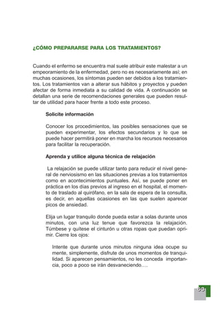 66663333
¿CÓMO PREPARARSE PARA LOS TRATAMIENTOS?
Cuando el enfermo se encuentra mal suele atribuir este malestar a un
empeoramiento de la enfermedad, pero no es necesariamente así; en
muchas ocasiones, los síntomas pueden ser debidos a los tratamien-
tos. Los tratamientos van a alterar sus hábitos y proyectos y pueden
afectar de forma inmediata a su calidad de vida. A continuación se
detallan una serie de recomendaciones generales que pueden resul-
tar de utilidad para hacer frente a todo este proceso.
Solicite información
Conocer los procedimientos, las posibles sensaciones que se
pueden experimentar, los efectos secundarios y lo que se
puede hacer permitirá poner en marcha los recursos necesarios
para facilitar la recuperación.
Aprenda y utilice alguna técnica de relajación
La relajación se puede utilizar tanto para reducir el nivel gene-
ral de nerviosismo en las situaciones previas a los tratamientos
como en acontecimientos puntuales. Así, se puede poner en
práctica en los días previos al ingreso en el hospital, el momen-
to de traslado al quirófano, en la sala de espera de la consulta,
es decir, en aquellas ocasiones en las que suelen aparecer
picos de ansiedad.
Elija un lugar tranquilo donde pueda estar a solas durante unos
minutos, con una luz tenue que favorezca la relajación.
Túmbese y quítese el cinturón u otras ropas que puedan opri-
mir. Cierre los ojos:
Intente que durante unos minutos ninguna idea ocupe su
mente, simplemente, disfrute de unos momentos de tranqui-
lidad. Si aparecen pensamientos, no les conceda importan-
cia, poco a poco se irán desvaneciendo….
 