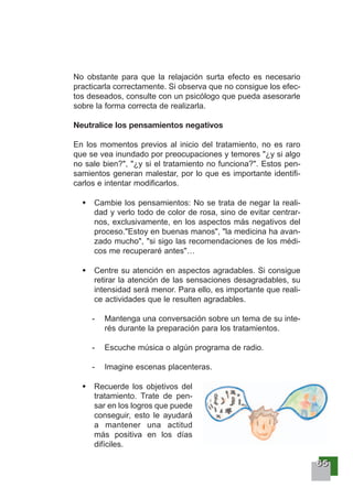 66665555
No obstante para que la relajación surta efecto es necesario
practicarla correctamente. Si observa que no consigue los efec-
tos deseados, consulte con un psicólogo que pueda asesorarle
sobre la forma correcta de realizarla.
Neutralice los pensamientos negativos
En los momentos previos al inicio del tratamiento, no es raro
que se vea inundado por preocupaciones y temores "¿y si algo
no sale bien?", "¿y si el tratamiento no funciona?". Estos pen-
samientos generan malestar, por lo que es importante identifi-
carlos e intentar modificarlos.
Cambie los pensamientos: No se trata de negar la reali-
dad y verlo todo de color de rosa, sino de evitar centrar-
nos, exclusivamente, en los aspectos más negativos del
proceso."Estoy en buenas manos", "la medicina ha avan-
zado mucho", "si sigo las recomendaciones de los médi-
cos me recuperaré antes"…
Centre su atención en aspectos agradables. Si consigue
retirar la atención de las sensaciones desagradables, su
intensidad será menor. Para ello, es importante que reali-
ce actividades que le resulten agradables.
- Mantenga una conversación sobre un tema de su inte-
rés durante la preparación para los tratamientos.
- Escuche música o algún programa de radio.
- Imagine escenas placenteras.
Recuerde los objetivos del
tratamiento. Trate de pen-
sar en los logros que puede
conseguir, esto le ayudará
a mantener una actitud
más positiva en los días
difíciles.
 