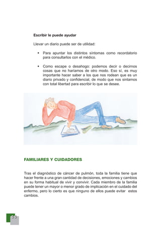 66666666
Escribir le puede ayudar
Llevar un diario puede ser de utilidad:
Para apuntar los distintos síntomas como recordatorio
para consultarlos con el médico.
Como escape o desahogo: podemos decir o decirnos
cosas que no haríamos de otro modo. Eso sí, es muy
importante hacer saber a los que nos rodean que es un
diario privado y confidencial, de modo que nos sintamos
con total libertad para escribir lo que se desee.
FAMILIARES Y CUIDADORES
Tras el diagnóstico de cáncer de pulmón, toda la familia tiene que
hacer frente a una gran cantidad de decisiones, emociones y cambios
en su forma habitual de vivir y convivir. Cada miembro de la familia
puede tener un mayor o menor grado de implicación en el cuidado del
enfermo, pero lo cierto es que ninguno de ellos puede evitar estos
cambios.
 