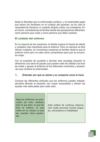 66667777
Dada la dificultad que la enfermedad conlleva, y al inestimable papel
que tienen los familiares en el cuidado del paciente, se ha visto la
necesidad de introducir un capitulo dirigido a ellos, los cuidadores. En
el mismo, consideramos al familiar desde dos perspectivas diferentes:
como persona que cuida y como persona que debe cuidarse.
El cuidado del enfermo
En la mayoría de las ocasiones, la familia supone la fuente de afecto
y cuidados más importante para el enfermo. Pero no siempre es fácil
ofrecer cuidados, en numerosas ocasiones el familiar observa que el
enfermo sufre pero no sabe cómo comportarse para que se encuen-
tre mejor.
Con el propósito de ayudarle a afrontar esta compleja situación le
ofrecemos una serie de pautas que pueden serle de utilidad a la hora
de cuidar y apoyar al enfermo en los diferentes momentos y situacio-
nes que conlleva la enfermedad.
1111 .... Entender por qué se siente y se comporta como lo hace
Conocer las diferentes actitudes que los enfermos pueden adoptar,
permitirá afrontar la situación con mayor tranquilidad y ofrecer las
ayudas más adecuadas para cada caso.
Algunos enfermos se preo-
cupan por todo, analizan
todo lo que leen, lo que les
dice el médico, lo que
notan en su cuerpo, lo que
les cuentan otros pacien-
tes.
Esta actitud de continua observa-
ción suele provocar mucha angus-
tia, nerviosismo e irritabilidad.
 