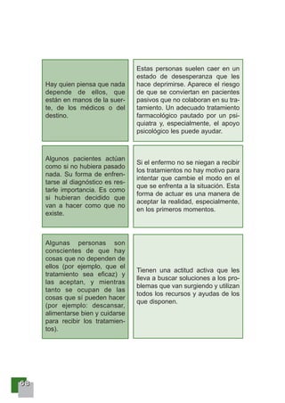 66668888
Hay quien piensa que nada
depende de ellos, que
están en manos de la suer-
te, de los médicos o del
destino.
Estas personas suelen caer en un
estado de desesperanza que les
hace deprimirse. Aparece el riesgo
de que se conviertan en pacientes
pasivos que no colaboran en su tra-
tamiento. Un adecuado tratamiento
farmacológico pautado por un psi-
quiatra y, especialmente, el apoyo
psicológico les puede ayudar.
Algunos pacientes actúan
como si no hubiera pasado
nada. Su forma de enfren-
tarse al diagnóstico es res-
tarle importancia. Es como
si hubieran decidido que
van a hacer como que no
existe.
Si el enfermo no se niegan a recibir
los tratamientos no hay motivo para
intentar que cambie el modo en el
que se enfrenta a la situación. Esta
forma de actuar es una manera de
aceptar la realidad, especialmente,
en los primeros momentos.
Algunas personas son
conscientes de que hay
cosas que no dependen de
ellos (por ejemplo, que el
tratamiento sea eficaz) y
las aceptan, y mientras
tanto se ocupan de las
cosas que sí pueden hacer
(por ejemplo: descansar,
alimentarse bien y cuidarse
para recibir los tratamien-
tos).
Tienen una actitud activa que les
lleva a buscar soluciones a los pro-
blemas que van surgiendo y utilizan
todos los recursos y ayudas de los
que disponen.
 