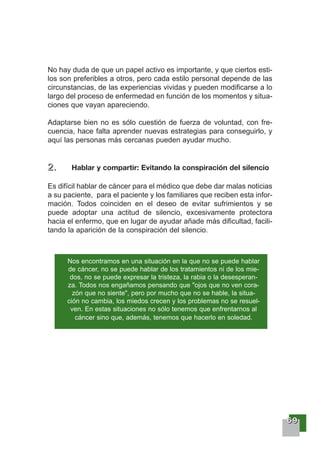 66669999
No hay duda de que un papel activo es importante, y que ciertos esti-
los son preferibles a otros, pero cada estilo personal depende de las
circunstancias, de las experiencias vividas y pueden modificarse a lo
largo del proceso de enfermedad en función de los momentos y situa-
ciones que vayan apareciendo.
Adaptarse bien no es sólo cuestión de fuerza de voluntad, con fre-
cuencia, hace falta aprender nuevas estrategias para conseguirlo, y
aquí las personas más cercanas pueden ayudar mucho.
2222 .... Hablar y compartir: Evitando la conspiración del silencio
Es difícil hablar de cáncer para el médico que debe dar malas noticias
a su paciente, para el paciente y los familiares que reciben esta infor-
mación. Todos coinciden en el deseo de evitar sufrimientos y se
puede adoptar una actitud de silencio, excesivamente protectora
hacia el enfermo, que en lugar de ayudar añade más dificultad, facili-
tando la aparición de la conspiración del silencio.
Nos encontramos en una situación en la que no se puede hablar
de cáncer, no se puede hablar de los tratamientos ni de los mie-
dos, no se puede expresar la tristeza, la rabia o la desesperan-
za. Todos nos engañamos pensando que "ojos que no ven cora-
zón que no siente", pero por mucho que no se hable, la situa-
ción no cambia, los miedos crecen y los problemas no se resuel-
ven. En estas situaciones no sólo tenemos que enfrentarnos al
cáncer sino que, además, tenemos que hacerlo en soledad.
 