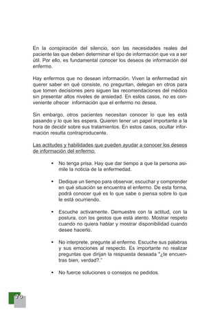 77770000
En la conspiración del silencio, son las necesidades reales del
paciente las que deben determinar el tipo de información que va a ser
útil. Por ello, es fundamental conocer los deseos de información del
enfermo.
Hay enfermos que no desean información. Viven la enfermedad sin
querer saber en qué consiste, no preguntan, delegan en otros para
que tomen decisiones pero siguen las recomendaciones del médico
sin presentar altos niveles de ansiedad. En estos casos, no es con-
veniente ofrecer información que el enfermo no desea.
Sin embargo, otros pacientes necesitan conocer lo que les está
pasando y lo que les espera. Quieren tener un papel importante a la
hora de decidir sobre sus tratamientos. En estos casos, ocultar infor-
mación resulta contraproducente.
Las actitudes y habilidades que pueden ayudar a conocer los deseos
de información del enfermo:
No tenga prisa. Hay que dar tiempo a que la persona asi-
mile la noticia de la enfermedad.
Dedique un tiempo para observar, escuchar y comprender
en qué situación se encuentra el enfermo. De esta forma,
podrá conocer qué es lo que sabe o piensa sobre lo que
le está ocurriendo.
Escuche activamente. Demuestre con la actitud, con la
postura, con los gestos que está atento. Mostrar respeto
cuando no quiera hablar y mostrar disponibilidad cuando
desee hacerlo.
No interprete, pregunte al enfermo. Escuche sus palabras
y sus emociones al respecto. Es importante no realizar
preguntas que dirijan la respuesta deseada "¿te encuen-
tras bien, verdad?.”
No fuerce soluciones o consejos no pedidos.
 