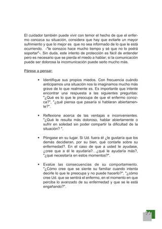 77771111
El cuidador también puede vivir con temor el hecho de que el enfer-
mo conozca su situación, considera que hay que evitarle un mayor
sufrimiento y que lo mejor es que no sea informado de lo que le está
ocurriendo. -"le conozco hace mucho tiempo y sé que no lo podrá
soportar"-. Sin duda, este intento de protección es fácil de entender
pero es necesario que se pierda el miedo a hablar; si la comunicación
puede ser dolorosa la incomunicación puede serlo mucho más.
Párese a pensar:
Identifique sus propios miedos. Con frecuencia cuándo
anticipamos una situación nos la imaginamos mucho más
grave de lo que realmente es. Es importante que intente
encontrar una respuesta a las siguientes preguntas:
"¿Qué es lo que le preocupa de que el enfermo conoz-
ca?", "¿qué piensa que pasaría si hablaran abiertamen-
te?".
Reflexione acerca de las ventajas e inconvenientes.
"¿Qué le resulta más doloroso, hablar abiertamente o
sufrir en soledad sin poder compartir la dificultad de la
situación? ".
Póngase en su lugar. Si Ud. fuera él ¿le gustaría que los
demás decidieran, por su bien, qué contarle sobre su
enfermedad?. En el caso de que a usted le ayudase,
¿cree que a él le ayudaría?…¿qué le ayudaría más?,
"¿qué necesitaría en estos momentos?".
Evalúe las consecuencias de su comportamiento.
"¿Cómo cree que se siente su familiar cuando intenta
decirle lo que le preocupa y no puede hacerlo?", "¿cómo
cree Ud. que se sentirá el enfermo, en el momento en que
perciba lo avanzado de su enfermedad y que se le está
engañando?".
 