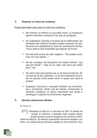 77772222
3333 .... Propiciar un clima de confianza
Pautas generales para crear un clima de confianza:
No imponer al enfermo lo que debe hacer. La imposición
genera actitudes contrarias a las que se persiguen.
No culpabilizar. Durante el proceso de la enfermedad, los
familiares del enfermo fumador pueden acentuar los sen-
timientos de culpabilidad en éste con comentarios del tipo
"Llevo toda la vida diciéndote que dejaras de fumar".
No transmitir juicios de valor negativo: "No puedes conti-
nuar con esa actitud…"
No dar consejos. No tranquilice con frases hechas " hay
que ser fuerte", " esto no es nada, hay otros que están
peor", etc.
No interrumpir para decirle que no se tiene la solución. En
la mayoría de las ocasiones, no es tan importante encon-
trar la solución como poder sentir el apoyo que otros le
prestan.
Empatizar. Escuchar y compartir también sus sentimien-
tos y emociones. Sentir que los demás comprenden la
situación constituye un apoyo importante que ayuda a
amortiguar y aplacar las emociones negativas.
4444 .... Afrontar situaciones difíciles
El silencio
Respetar el silencio no siempre es fácil. El deseo de
ayudar al enfermo y ofrecerle todo nuestro apoyo
puede provocar que no tengamos en cuenta su nece-
sidad de silencio. El silencio compartido transmite respeto a su
dolor, a su deseo de permanecer callado en ese momento, faci-
 