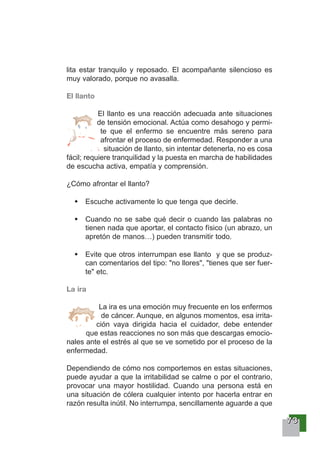 77773333
lita estar tranquilo y reposado. El acompañante silencioso es
muy valorado, porque no avasalla.
El llanto
El llanto es una reacción adecuada ante situaciones
de tensión emocional. Actúa como desahogo y permi-
te que el enfermo se encuentre más sereno para
afrontar el proceso de enfermedad. Responder a una
situación de llanto, sin intentar detenerla, no es cosa
fácil; requiere tranquilidad y la puesta en marcha de habilidades
de escucha activa, empatía y comprensión.
¿Cómo afrontar el llanto?
Escuche activamente lo que tenga que decirle.
Cuando no se sabe qué decir o cuando las palabras no
tienen nada que aportar, el contacto físico (un abrazo, un
apretón de manos…) pueden transmitir todo.
Evite que otros interrumpan ese llanto y que se produz-
can comentarios del tipo: "no llores", "tienes que ser fuer-
te" etc.
La ira
La ira es una emoción muy frecuente en los enfermos
de cáncer. Aunque, en algunos momentos, esa irrita-
ción vaya dirigida hacia el cuidador, debe entender
que estas reacciones no son más que descargas emocio-
nales ante el estrés al que se ve sometido por el proceso de la
enfermedad.
Dependiendo de cómo nos comportemos en estas situaciones,
puede ayudar a que la irritabilidad se calme o por el contrario,
provocar una mayor hostilidad. Cuando una persona está en
una situación de cólera cualquier intento por hacerla entrar en
razón resulta inútil. No interrumpa, sencillamente aguarde a que
 