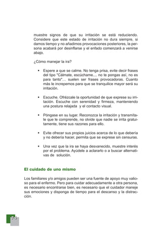 77774444
muestre signos de que su irritación se está reduciendo.
Considere que este estado de irritación no dura siempre, si
damos tiempo y no añadimos provocaciones posteriores, la per-
sona acabará por desinflarse y el enfado comenzará a venirse
abajo.
¿Cómo manejar la ira?
Espere a que se calme. No tenga prisa, evite decir frases
del tipo "Cálmate, escúchame.... no te pongas así, no es
para tanto"… suelen ser frases provocadoras. Cuanto
más le increpemos para que se tranquilice mayor será su
irritación.
Escuche. Ofrézcale la oportunidad de que exprese su irri-
tación. Escuche con serenidad y firmeza, manteniendo
una postura relajada y el contacto visual.
Póngase en su lugar. Reconozca la irritación y transmíta-
le que le comprende, no olvide que nadie se irrita gratui-
tamente, tiene sus razones para ello.
Evite ofrecer sus propios juicios acerca de lo que debería
y no debería hacer, permita que se exprese sin censuras.
Una vez que la ira se haya desvanecido, muestre interés
por el problema. Ayúdele a aclararlo o a buscar alternati-
vas de solución.
El cuidado de uno mismo
Los familiares y/o amigos pueden ser una fuente de apoyo muy valio-
so para el enfermo. Pero para cuidar adecuadamente a otra persona,
es necesario encontrarse bien, es necesario que el cuidador maneje
sus emociones y disponga de tiempo para el descanso y la distrac-
ción.
 